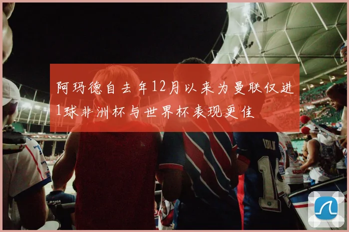 阿玛德自去年12月以来为曼联仅进1球非洲杯与世界杯表现更佳