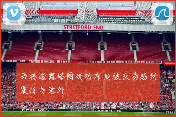 蒂格透露塔图姆对布朗被交易感到震惊与意外