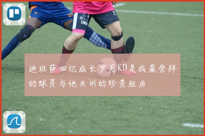 迪班萨回忆成长岁月KD是我最崇拜的球员与他共训的珍贵经历