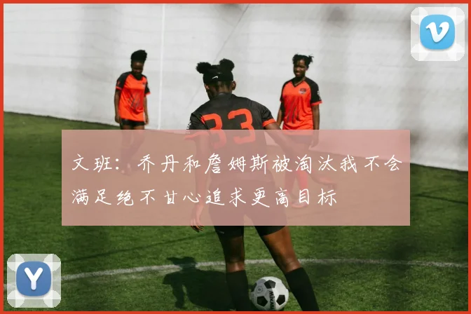 文班：乔丹和詹姆斯被淘汰我不会满足绝不甘心追求更高目标