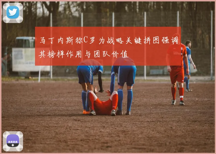 马丁内斯称C罗为战略关键拼图强调其榜样作用与团队价值