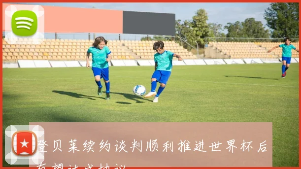 登贝莱续约谈判顺利推进世界杯后有望达成协议