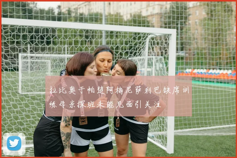 拉比奥于帕楚阿梅尼萨利巴缺席训练母亲探班未能见面引关注