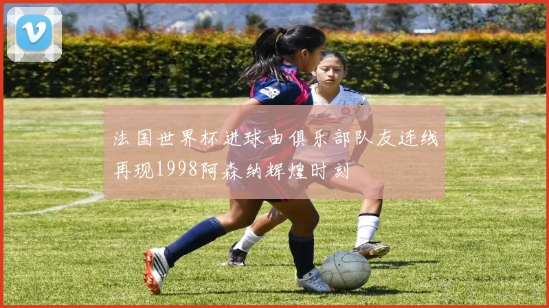 法国世界杯进球由俱乐部队友连线再现1998阿森纳辉煌时刻