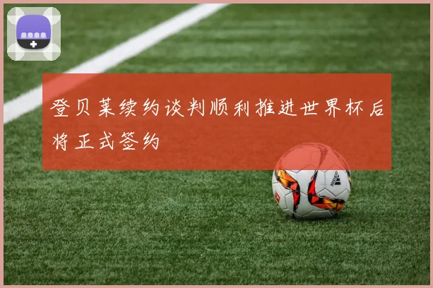 登贝莱续约谈判顺利推进世界杯后将正式签约