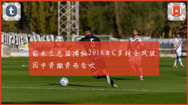 前米兰总监揭秘2018年C罗转会风波因中资撤资而告吹